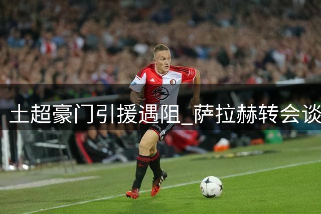 土超豪门引援遇阻 萨拉赫转会谈判因天价佣金陷入僵局